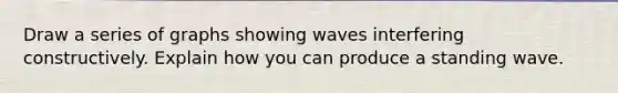 Draw a series of graphs showing waves interfering constructively. Explain how you can produce a standing wave.