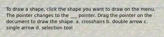 To draw a shape, click the shape you want to draw on the menu. The pointer changes to the ___ pointer. Drag the pointer on the document to draw the shape. a. crosshairs b. double arrow c. single arrow d. selection tool