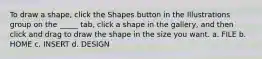 To draw a shape, click the Shapes button in the Illustrations group on the _____ tab, click a shape in the gallery, and then click and drag to draw the shape in the size you want. a. FILE b. HOME c. INSERT d. DESIGN