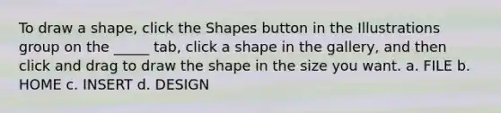 To draw a shape, click the Shapes button in the Illustrations group on the _____ tab, click a shape in the gallery, and then click and drag to draw the shape in the size you want. a. FILE b. HOME c. INSERT d. DESIGN