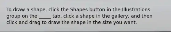 To draw a shape, click the Shapes button in the Illustrations group on the _____ tab, click a shape in the gallery, and then click and drag to draw the shape in the size you want.