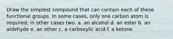 Draw the simplest compound that can contain each of these functional groups. In some cases, only one carbon atom is required; in other cases two. a. an alcohol d. an ester b. an aldehyde e. an ether c. a carboxylic acid f. a ketone