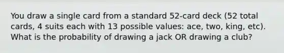 You draw a single card from a standard 52-card deck (52 total cards, 4 suits each with 13 possible values: ace, two, king, etc). What is the probability of drawing a jack OR drawing a club?