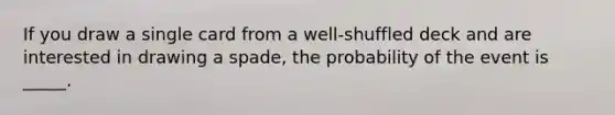 If you draw a single card from a well-shuffled deck and are interested in drawing a spade, the probability of the event is _____.