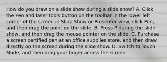 How do you draw on a slide show during a slide show? A. Click the Pen and laser tools button on the toolbar in the lower-left corner of the screen in Slide Show or Presenter view, click Pen, and then drag the point on the slide. B. Press P during the slide show, and then drag the mouse pointer on the slide. C. Purchase a screen certified pen at an office supplies store, and then draw directly on the screen during the slide show. D. Switch to Touch Mode, and then drag your finger across the screen.