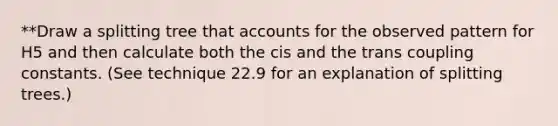 **Draw a splitting tree that accounts for the observed pattern for H5 and then calculate both the cis and the trans coupling constants. (See technique 22.9 for an explanation of splitting trees.)