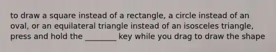 to draw a square instead of a rectangle, a circle instead of an oval, or an equilateral triangle instead of an isosceles triangle, press and hold the ________ key while you drag to draw the shape