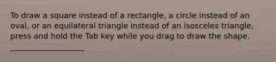 To draw a square instead of a rectangle, a circle instead of an oval, or an equilateral triangle instead of an isosceles triangle, press and hold the Tab key while you drag to draw the shape. ___________________