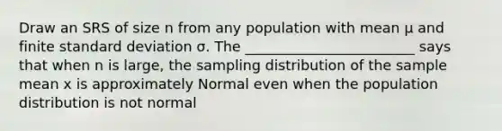 Draw an SRS of size n from any population with mean μ and finite standard deviation σ. The ________________________ says that when n is large, the sampling distribution of the sample mean x is approximately Normal even when the population distribution is not normal