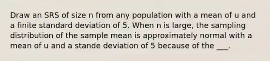 Draw an SRS of size n from any population with a mean of u and a finite standard deviation of 5. When n is large, the sampling distribution of the sample mean is approximately normal with a mean of u and a stande deviation of 5 because of the ___.