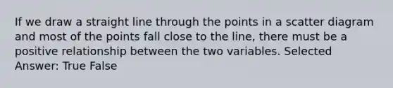 If we draw a straight line through the points in a scatter diagram and most of the points fall close to the line, there must be a positive relationship between the two variables. Selected Answer: True False