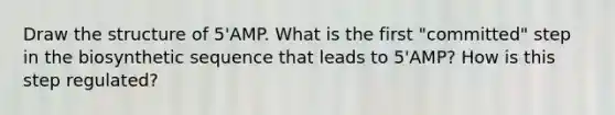 Draw the structure of 5'AMP. What is the first "committed" step in the biosynthetic sequence that leads to 5'AMP? How is this step regulated?