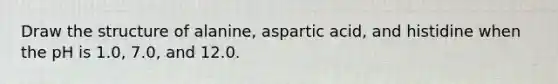 Draw the structure of alanine, aspartic acid, and histidine when the pH is 1.0, 7.0, and 12.0.