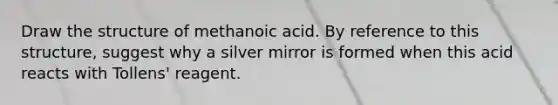 Draw the structure of methanoic acid. By reference to this structure, suggest why a silver mirror is formed when this acid reacts with Tollens' reagent.