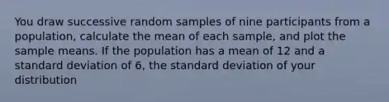 You draw successive random samples of nine participants from a population, calculate the mean of each sample, and plot the sample means. If the population has a mean of 12 and a standard deviation of 6, the standard deviation of your distribution