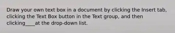 Draw your own text box in a document by clicking the Insert tab, clicking the Text Box button in the Text group, and then clicking____at the drop-down list.