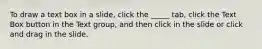 To draw a text box in a slide, click the _____ tab, click the Text Box button in the Text group, and then click in the slide or click and drag in the slide.