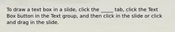 To draw a text box in a slide, click the _____ tab, click the Text Box button in the Text group, and then click in the slide or click and drag in the slide.