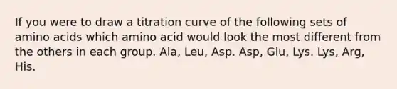 If you were to draw a titration curve of the following sets of amino acids which amino acid would look the most different from the others in each group. Ala, Leu, Asp. Asp, Glu, Lys. Lys, Arg, His.