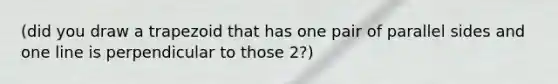 (did you draw a trapezoid that has one pair of parallel sides and one line is perpendicular to those 2?)