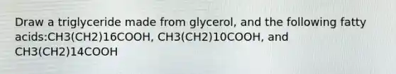 Draw a triglyceride made from glycerol, and the following fatty acids:CH3(CH2)16COOH, CH3(CH2)10COOH, and CH3(CH2)14COOH