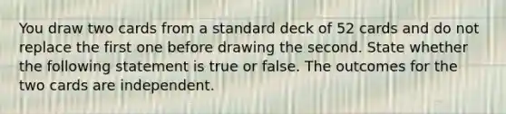 You draw two cards from a standard deck of 52 cards and do not replace the first one before drawing the second. State whether the following statement is true or false. The outcomes for the two cards are independent.