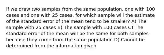 If we draw two samples from the same population, one with 100 cases and one with 25 cases, for which sample will the estimate of the standard error of the mean tend to be smaller? A) The sample with 25 cases B) The sample with 100 cases C) The standard error of the mean will be the same for both samples because they come from the same population D) Cannot be determined from the information given