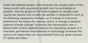 Draw well-labelled graphs that illustrate the steady states of the Solow model with population growth (but no technological growth). Use the graph to find what happens to steady-state capital per worker and income per worker in response to each of the following exogenous changes: a) A change in consumer preferences increases the savings rate b) A change in weather pattern (climate change) increases the depreciation rate c) Better birth control methods reduce the population growth d) A one-time, permanent improvement in technology increases the amount of output that can be produced from any given amount of capital and labor.