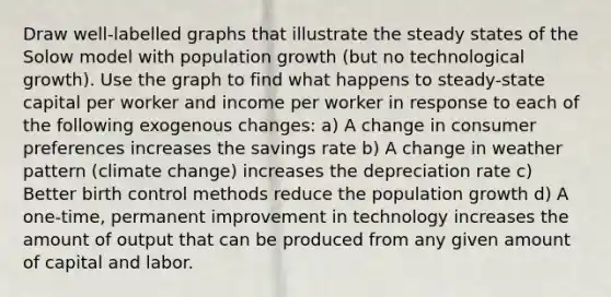 Draw well-labelled graphs that illustrate the steady states of the Solow model with population growth (but no technological growth). Use the graph to find what happens to steady-state capital per worker and income per worker in response to each of the following exogenous changes: a) A change in consumer preferences increases the savings rate b) A change in weather pattern (climate change) increases the depreciation rate c) Better birth control methods reduce the population growth d) A one-time, permanent improvement in technology increases the amount of output that can be produced from any given amount of capital and labor.