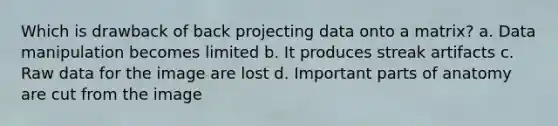 Which is drawback of back projecting data onto a matrix? a. Data manipulation becomes limited b. It produces streak artifacts c. Raw data for the image are lost d. Important parts of anatomy are cut from the image