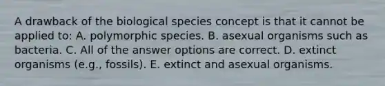 A drawback of the biological species concept is that it cannot be applied to: A. polymorphic species. B. asexual organisms such as bacteria. C. All of the answer options are correct. D. extinct organisms (e.g., fossils). E. extinct and asexual organisms.