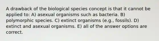 A drawback of the biological species concept is that it cannot be applied to: A) asexual organisms such as bacteria. B) polymorphic species. C) extinct organisms (e.g., fossils). D) extinct and asexual organisms. E) all of the answer options are correct.