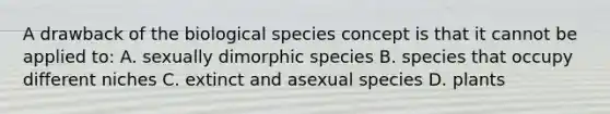 A drawback of the biological species concept is that it cannot be applied to: A. sexually dimorphic species B. species that occupy different niches C. extinct and asexual species D. plants