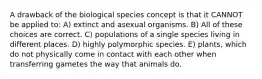 A drawback of the biological species concept is that it CANNOT be applied to: A) extinct and asexual organisms. B) All of these choices are correct. C) populations of a single species living in different places. D) highly polymorphic species. E) plants, which do not physically come in contact with each other when transferring gametes the way that animals do.