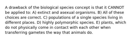 A drawback of the biological species concept is that it CANNOT be applied to: A) extinct and asexual organisms. B) All of these choices are correct. C) populations of a single species living in different places. D) highly polymorphic species. E) plants, which do not physically come in contact with each other when transferring gametes the way that animals do.