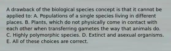 A drawback of the biological species concept is that it cannot be applied to: A. Populations of a single species living in different places. B. Plants, which do not physically come in contact with each other when transferring gametes the way that animals do. C. Highly polymorphic species. D. Extinct and asexual organisms. E. All of these choices are correct.