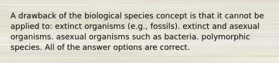 A drawback of the biological species concept is that it cannot be applied to: extinct organisms (e.g., fossils). extinct and asexual organisms. asexual organisms such as bacteria. polymorphic species. All of the answer options are correct.