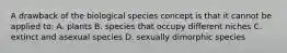 A drawback of the biological species concept is that it cannot be applied to: A. plants B. species that occupy different niches C. extinct and asexual species D. sexually dimorphic species