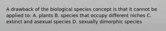 A drawback of the biological species concept is that it cannot be applied to: A. plants B. species that occupy different niches C. extinct and asexual species D. sexually dimorphic species