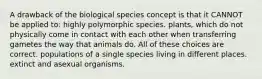 A drawback of the biological species concept is that it CANNOT be applied to: highly polymorphic species. plants, which do not physically come in contact with each other when transferring gametes the way that animals do. All of these choices are correct. populations of a single species living in different places. extinct and asexual organisms.