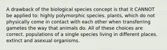 A drawback of the biological species concept is that it CANNOT be applied to: highly polymorphic species. plants, which do not physically come in contact with each other when transferring gametes the way that animals do. All of these choices are correct. populations of a single species living in different places. extinct and asexual organisms.