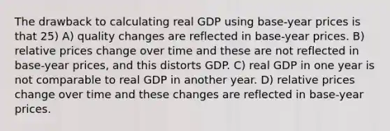 The drawback to calculating real GDP using base-year prices is that 25) A) quality changes are reflected in base-year prices. B) relative prices change over time and these are not reflected in base-year prices, and this distorts GDP. C) real GDP in one year is not comparable to real GDP in another year. D) relative prices change over time and these changes are reflected in base-year prices.