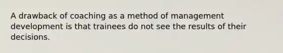 A drawback of coaching as a method of management development is that trainees do not see the results of their decisions.