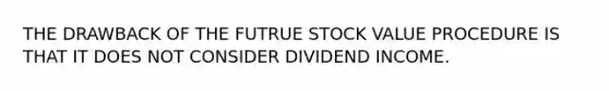 THE DRAWBACK OF THE FUTRUE STOCK VALUE PROCEDURE IS THAT IT DOES NOT CONSIDER DIVIDEND INCOME.