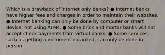 Which is a drawback of internet only banks? ● Internet banks have higher fees and charges in order to maintain their websites. ● Internet banking can only be done by computer or smart device, not using ATMs. ● Some brick and mortar banks will not accept check payments from virtual banks. ● Some services, such as getting a document notarized, can only be done in person.