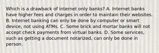 Which is a drawback of internet only banks? A. Internet banks have higher fees and charges in order to maintain their websites. B. Internet banking can only be done by computer or smart device, not using ATMs. C. Some brick and mortar banks will not accept check payments from virtual banks. D. Some services, such as getting a document notarized, can only be done in person.