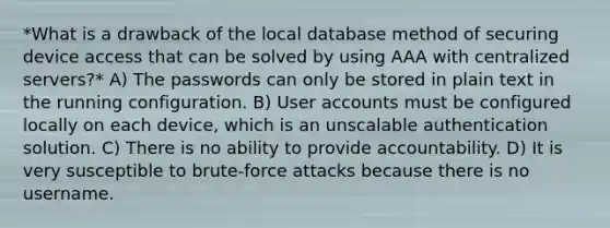 *What is a drawback of the local database method of securing device access that can be solved by using AAA with centralized servers?* A) The passwords can only be stored in plain text in the running configuration. B) User accounts must be configured locally on each device, which is an unscalable authentication solution. C) There is no ability to provide accountability. D) It is very susceptible to brute-force attacks because there is no username.