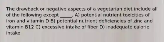 The drawback or negative aspects of a vegetarian diet include all of the following except _____. A) potential nutrient toxicities of iron and vitamin D B) potential nutrient deficiencies of zinc and vitamin B12 C) excessive intake of fiber D) inadequate calorie intake