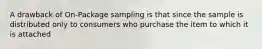 A drawback of On-Package sampling is that since the sample is distributed only to consumers who purchase the item to which it is attached