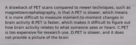 A drawback of PET scans compared to newer techniques, such as magnetoencephalography, is that A.PET is slower, which means it is more difficult to measure moment-to-moment changes in brain activity B.PET is faster, which makes it difficult to figure out how brain activity relates to what someone sees or hears. C.PET is too expensive for research use. D.PET is slower, and it does not provide a picture of the brain